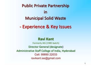 1
Ravi Kant
Formerly IAS (1985 batch)
Director General (designate)
Administrative Staff College of India, Hyderabad
Cell: 99890 22033
ravikant.ias@gmail.com
Public Private Partnership
in
Municipal Solid Waste
- Experience & Key Issues
 