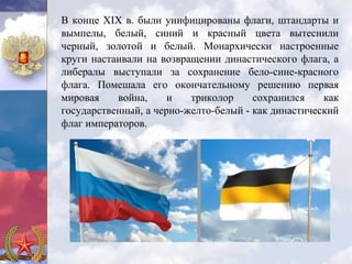 В конце XIX в. были унифицированы флаги, штандарты и
вымпелы, белый, синий и красный цвета вытеснили
черный, золотой и белый. Монархически настроенные
круги настаивали на возвращении династического флага, а
либералы выступали за сохранение бело-сине-красного
флага. Помешала его окончательному решению первая
мировая    война,     и   триколор     сохранился    как
государственный, а черно-желто-белый - как династический
флаг императоров.
 
