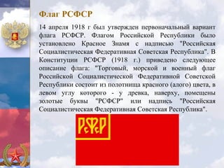Флаг РСФСР
14 апреля 1918 г был утвержден первоначальный вариант
флага РСФСР. Флагом Российской Республики было
установлено Красное Знамя с надписью "Российская
Социалистическая Федеративная Советская Республика". В
Конституции РСФСР (1918 г.) приведено следующее
описание флага: "Торговый, морской и военный флаг
Российской Социалистической Федеративной Советской
Республики состоит из полотнища красного (алого) цвета, в
левом углу которого - у древка, наверху, помещены
золотые буквы "РСФСР" или надпись "Российская
Социалистическая Федеративная Советская Республика".
 