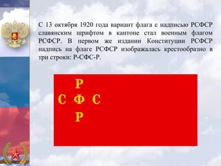 С 13 октября 1920 года вариант флага с надписью РСФСР
славянским шрифтом в кантоне стал военным флагом
РСФСР. В первом же издании Конституции РСФСР
надпись на флаге РСФСР изображалась крестообразно в
три строки: Р-СФС-Р.
 