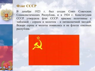 Флаг СССР
В декабре 1923 г. был создан Союз Советских
Социалистических Республик, и в 1924 г. Конституция
СССР утвердила флаг СССР: красное полотнище с
эмблемой - серпом и молотом - и пятиконечной звездой.
Вскоре серпы и молоты появились и на флагах союзных
республик.
 