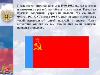 После второй мировой войны, в 1949-1953 гг., все союзные
и автономные республики обрели новые флаги. Теперь их
красные полотнища украшали полосы разного цвета.
Флагом РСФСР 9 января 1954 г. стало красное полотнище с
узкой вертикальной синей полосой у древка. Флаги
автономий отличались тем, что на них были написаны
названия республик.
 