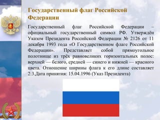 Государственный флаг Российской
Федерации
Государственный      флаг    Российской    Федерации   –
официальный государственный символ РФ. Утверждён
Указом Президента Российской Федерации № 2126 от 11
декабря 1993 года «О Государственном флаге Российской
Федерации».     Представляет      собой    прямоугольное
полотнище из трёх равновеликих горизонтальных полос:
верхней — белого, средней — синего и нижней — красного
цвета. Отношение ширины флага к его длине составляет
2:3.Дата принятия: 15.04.1996 (Указ Президента)
 