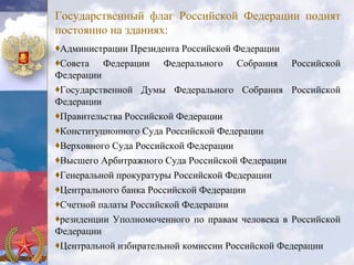 Государственный флаг Российской Федерации поднят
постоянно на зданиях:
♦Администрации Президента Российской Федерации
♦Совета Федерации Федерального Собрания Российской
Федерации
♦Государственной Думы Федерального Собрания Российской
Федерации
♦Правительства Российской Федерации
♦Конституционного Суда Российской Федерации
♦Верховного Суда Российской Федерации
♦Высшего Арбитражного Суда Российской Федерации
♦Генеральной прокуратуры Российской Федерации
♦Центрального банка Российской Федерации
♦Счетной палаты Российской Федерации
♦резиденции Уполномоченного по правам человека в Российской
Федерации
♦Центральной избирательной комиссии Российской Федерации
 
