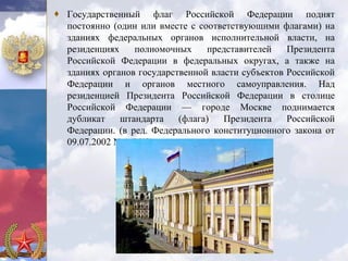 ♦ Государственный флаг Российской Федерации поднят
  постоянно (один или вместе с соответствующими флагами) на
  зданиях федеральных органов исполнительной власти, на
  резиденциях    полномочных     представителей    Президента
  Российской Федерации в федеральных округах, а также на
  зданиях органов государственной власти субъектов Российской
  Федерации и органов местного самоуправления. Над
  резиденцией Президента Российской Федерации в столице
  Российской Федерации — городе Москве поднимается
  дубликат    штандарта    (флага)   Президента    Российской
  Федерации. (в ред. Федерального конституционного закона от
  09.07.2002 N 4-ФКЗ)
 