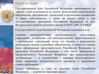 Поднятие флага
Государственный флаг Российской Федерации вывешивается на
зданиях (либо поднимается на мачтах, флагштоках) общественных
объединений, предприятий, учреждений и организаций независимо
от форм собственности, а также на жилых домах в дни
государственных праздников Российской Федерации. (в ред.
Федерального конституционного закона от 09.07.2002 N 4-ФКЗ)
Государственный флаг Российской Федерации поднимается на:
♦зданиях дипломатических представительств, консульских
учреждений, резиденций глав дипломатических представительств
и консульских учреждений, когда это связано с исполнением
указанными лицами служебных обязанностей, а также на зданиях
иных официальных представительств Российской Федерации за
пределами Российской Федерации, в том числе официальных
представительств Российской Федерации при международных
организациях, — в соответствии с нормами международного
права, правилами дипломатического протокола и традициями
страны пребывания
♦судах, внесенных в один из реестров судов Российской
Федерации, — в качестве кормового флага
 