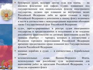 ♦ буксирных судах, ведущих другие суда или плоты, — на
  носовом флагштоке или гафеле. Судно, плавающее под
  государственным или национальным флагом иностранного
  государства, должно при плавании во внутренних водах
  Российской Федерации либо во время стоянки в порту
  Российской Федерации в дополнение к своему флагу поднимать
  и нести в соответствии с международными морскими обычаями
  также Государственный флаг Российской Федерации
♦ судах, зарегистрированных в реестре судов иностранного
  государства и предоставленных в пользование и во владение
  российскому фрахтователю по договору фрахтования судна без
  экипажа (бербоут — чартеру), которым в соответствии с
  Кодексом торгового мореплавания Российской Федерации
  временно предоставлено право плавания под Государственным
  флагом Российской Федерации
♦ военных кораблях и судах — в соответствии с Корабельным
  уставом
♦ вспомогательных       судах     Военно-Морского     Флота,
  используемых как российские суда загранплавания для
  выполнения работ за пределами Российской Федерации, — в
  качестве кормового флага
 