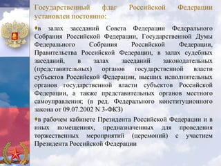 Государственный    флаг       Российской      Федерации
установлен постоянно:
♦в залах заседаний Совета Федерации Федерального
Собрания Российской Федерации, Государственной Думы
Федерального       Собрания     Российской     Федерации,
Правительства Российской Федерации, в залах судебных
заседаний,     в    залах    заседаний    законодательных
(представительных)     органов   государственной    власти
субъектов Российской Федерации, высших исполнительных
органов государственной власти субъектов Российской
Федерации, а также представительных органов местного
самоуправления; (в ред. Федерального конституционного
закона от 09.07.2002 N 3-ФКЗ)
♦в рабочем кабинете Президента Российской Федерации и в
иных помещениях, предназначенных для проведения
торжественных мероприятий (церемоний) с участием
Президента Российской Федерации
 