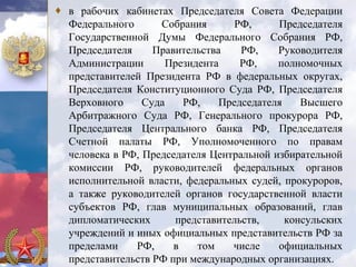 ♦ в рабочих кабинетах Председателя Совета Федерации
  Федерального      Собрания       РФ,     Председателя
  Государственной Думы Федерального Собрания РФ,
  Председателя     Правительства    РФ,    Руководителя
  Администрации       Президента    РФ,    полномочных
  представителей Президента РФ в федеральных округах,
  Председателя Конституционного Суда РФ, Председателя
  Верховного     Суда    РФ,    Председателя    Высшего
  Арбитражного Суда РФ, Генерального прокурора РФ,
  Председателя Центрального банка РФ, Председателя
  Счетной палаты РФ, Уполномоченного по правам
  человека в РФ, Председателя Центральной избирательной
  комиссии РФ, руководителей федеральных органов
  исполнительной власти, федеральных судей, прокуроров,
  а также руководителей органов государственной власти
  субъектов РФ, глав муниципальных образований, глав
  дипломатических      представительств,     консульских
  учреждений и иных официальных представительств РФ за
  пределами    РФ,     в    том   числе    официальных
  представительств РФ при международных организациях.
 