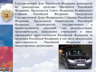 Государственный флаг Российской Федерации размещается
на транспортных средствах Президента Российской
Федерации, Председателя Совета Федерации Федерального
Собрания     Российской     Федерации,      Председателя
Государственной Думы Федерального Собрания Российской
Федерации, Председателя Правительства Российской
Федерации,      руководителей     государственных      и
правительственных делегаций, глав дипломатических
представительств, консульских учреждений и иных
официальных представительств Российской Федерации за
пределами Российской Федерации, в том числе официальных
представительств     Российской      Федерации       при
международных организациях.
 