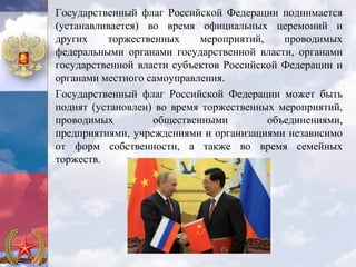 Государственный флаг Российской Федерации поднимается
(устанавливается) во время официальных церемоний и
других    торжественных     мероприятий,    проводимых
федеральными органами государственной власти, органами
государственной власти субъектов Российской Федерации и
органами местного самоуправления.
Государственный флаг Российской Федерации может быть
поднят (установлен) во время торжественных мероприятий,
проводимых         общественными         объединениями,
предприятиями, учреждениями и организациями независимо
от форм собственности, а также во время семейных
торжеств.
 