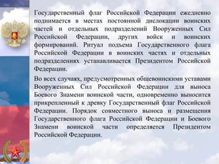 Государственный флаг Российской Федерации ежедневно
поднимается в местах постоянной дислокации воинских
частей и отдельных подразделений Вооруженных Сил
Российской Федерации, других войск и воинских
формирований. Ритуал подъема Государственного флага
Российской Федерации в воинских частях и отдельных
подразделениях устанавливается Президентом Российской
Федерации.
Во всех случаях, предусмотренных общевоинскими уставами
Вооруженных Сил Российской Федерации для выноса
Боевого Знамени воинской части, одновременно выносится
прикрепленный к древку Государственный флаг Российской
Федерации. Порядок совместного выноса и размещения
Государственного флага Российской Федерации и Боевого
Знамени воинской части определяется Президентом
Российской Федерации.
 