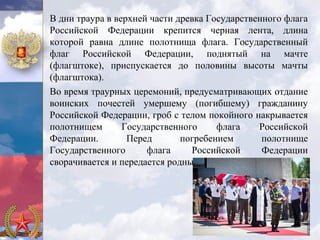 В дни траура в верхней части древка Государственного флага
Российской Федерации крепится черная лента, длина
которой равна длине полотнища флага. Государственный
флаг Российской Федерации, поднятый на мачте
(флагштоке), приспускается до половины высоты мачты
(флагштока).
Во время траурных церемоний, предусматривающих отдание
воинских почестей умершему (погибшему) гражданину
Российской Федерации, гроб с телом покойного накрывается
полотнищем       Государственного     флага    Российской
Федерации.        Перед       погребением       полотнище
Государственного      флага     Российской      Федерации
сворачивается и передается родным (близким) покойного.
 