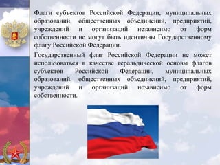 Флаги субъектов Российской Федерации, муниципальных
образований, общественных объединений, предприятий,
учреждений и организаций независимо от форм
собственности не могут быть идентичны Государственному
флагу Российской Федерации.
Государственный флаг Российской Федерации не может
использоваться в качестве геральдической основы флагов
субъектов    Российской    Федерации,    муниципальных
образований, общественных объединений, предприятий,
учреждений и организаций независимо от форм
собственности.
 