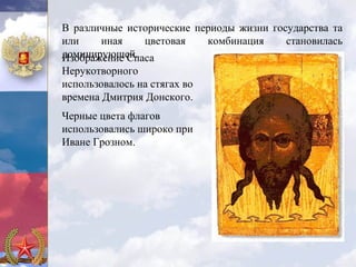 В различные исторические периоды жизни государства та
или    иная    цветовая    комбинация     становилась
доминирующей.
Изображение Спаса
Нерукотворного
использовалось на стягах во
времена Дмитрия Донского.
Черные цвета флагов
использовались широко при
Иване Грозном.
 