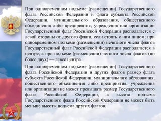 При одновременном подъеме (размещении) Государственного
флага Российской Федерации и флага субъекта Российской
Федерации, муниципального образования, общественного
объединения либо предприятия, учреждения или организации
Государственный флаг Российской Федерации располагается с
левой стороны от другого флага, если стоять к ним лицом; при
одновременном подъеме (размещении) нечетного числа флагов
Государственный флаг Российской Федерации располагается в
центре, а при подъеме (размещении) четного числа флагов (но
более двух) — левее центра.
При одновременном подъеме (размещении) Государственного
флага Российской Федерации и других флагов размер флага
субъекта Российской Федерации, муниципального образования,
общественного объединения либо предприятия, учреждения
или организации не может превышать размер Государственного
флага    Российской    Федерации,     а    высота    подъема
Государственного флага Российской Федерации не может быть
меньше высоты подъема других флагов.
 