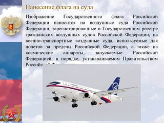 Нанесение флага на суда
Изображение     Государственного    флага    Российской
Федерации наносится на воздушные суда Российской
Федерации, зарегистрированные в Государственном реестре
гражданских воздушных судов Российской Федерации, на
военно-транспортные воздушные суда, используемые для
полетов за пределы Российской Федерации, а также на
космические     аппараты,    запускаемые     Российской
Федерацией, в порядке, устанавливаемом Правительством
Российской Федерации.
 