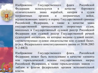 Изображение      Государственного    флага     Российской
Федерации      используется    в   качестве     бортового
отличительного знака кораблей, катеров и судов
пограничных      органов     и    пограничных       войск,
осуществляющих защиту и охрану Государственной границы
Российской Федерации, а также в качестве знака
государственной принадлежности скоростных судов,
внесенных в Государственный судовой реестр Российской
Федерации или судовой реестр Государственной речной
судоходной инспекции, на которые выданы судовой патент,
соответствующее судовое свидетельство или судовой билет.
(в ред. Федерального конституционного закона от 30.06.2003
N 2-ФКЗ)
Изображение    Государственного    флага    Российской
Федерации может быть использовано в качестве элемента
или геральдической основы государственных наград
Российской Федерации, а также геральдических знаков —
эмблем и флагов федеральных органов исполнительной
власти.
 
