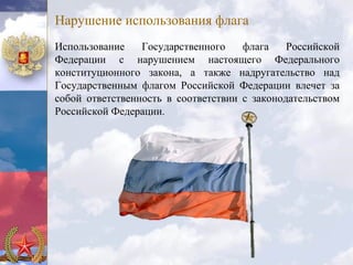 Нарушение использования флага
Использование    Государственного    флага    Российской
Федерации с нарушением настоящего Федерального
конституционного закона, а также надругательство над
Государственным флагом Российской Федерации влечет за
собой ответственность в соответствии с законодательством
Российской Федерации.
 