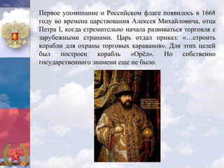 Первое упоминание о Российском флаге появилось в 1668
году во времена царствования Алексея Михайловича, отца
Петра I, когда стремительно начала развиваться торговля с
зарубежными странами. Царь отдал приказ: «…строить
корабли для охраны торговых караванов». Для этих целей
был построен корабль «Орёл». Но собственно
государственного знамени еще не было.
 