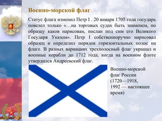 Военно-морской флаг
Статус флага изменил Петр I . 20 января 1705 года государь
повелел только «…на торговых судах быть знаменем, по
образцу каков нарисован, послан под сим его Великого
Государя Указом». Петр I собственноручно нарисовал
образец и определил порядок горизонтальных полос на
флаге. В разных вариациях трехполосный флаг украшал и
военные корабли до 1712 года, когда на военном флоте
утвердился Андреевский флаг.
                                     Военно-морской
                                     флаг России
                                     (1720—1918,
                                     1992 — настоящее
                                     время)
 