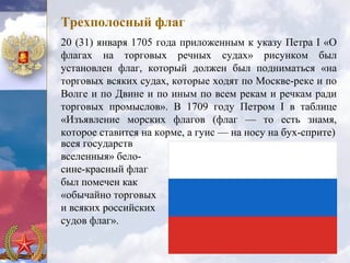 Трехполосный флаг
20 (31) января 1705 года приложенным к указу Петра I «О
флагах на торговых речных судах» рисунком был
установлен флаг, который должен был подниматься «на
торговых всяких судах, которые ходят по Москве-реке и по
Волге и по Двине и по иным по всем рекам и речкам ради
торговых промыслов». В 1709 году Петром I в таблице
«Изъявление морских флагов (флаг — то есть знамя,
которое ставится на корме, а гуис — на носу на бух-сприте)
всея государств
вселенныя» бело-
сине-красный флаг
был помечен как
«обычайно торговых
и всяких российских
судов флаг».
 