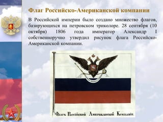 Флаг Российско-Американской компании
В Российской империи было создано множество флагов,
базирующихся на петровском триколоре. 28 сентября (10
октября)   1806   года   император     Александр    I
собственноручно утвердил рисунок флага Российско-
Американской компании.
 
