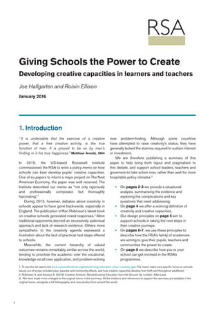 1
Giving Schools the Power to Create
Developing creative capacities in learners and teachers
Joe Hallgarten and Roisin Ellison
January 2016
1. Introduction
“It is undeniable that the exercise of a creative
power, that a free creative activity, is the true
function of man. It is proved to be so by man’s
finding in it his true happiness.” Matthew Arnold, 1864
In 2015, the US-based Roosevelt Institute
commissioned the RSA to write a policy memo on how
schools can best develop pupils’ creative capacities.
One of six papers to inform a major project on The Next
American Economy, the paper was well received. The
Institute described our memo as “not only rigorously
and professionally composed, but thoroughly
fascinating.”1
During 2015, however, debates about creativity in
schools appear to have gone backwards, especially in
England. The publication of Ken Robinson’s latest book
on creative schools generated mixed responses.2
More
traditional opponents decried an excessively polemical
approach and lack of research evidence. Others more
sympathetic to the creativity agenda expressed a
frustration about the lack of practical next steps offered
to schools.
Meanwhile, the current hierarchy of valued
outcomes remains remarkably similar across the world,
tending to prioritise the academic over the vocational,
knowledge recall over application, and problem-solving
over problem-finding. Although some countries
have attempted to raise creativity’s status, they have
generally lacked the stamina required to sustain interest
or investment.
We are therefore publishing a summary of this
paper to help bring both rigour and pragmatism to
this debate, and support school leaders, teachers and
governors to take action now, rather than wait for more
hospitable policy climates.3
•• On pages 2-3 we provide a situational
analysis, summarising the evidence and
exploring the complications and key
questions that need addressing.
•• On page 4 we offer a working definition of
creativity and creative capacities.
•• Our design principles on page 5 aim to
support schools in taking the next steps in
their creative journeys.
•• On pages 6-7, we use these principles to
describe how the RSA’s family of academies
are aiming to give their pupils, teachers and
communities the power to create.
•• On page 8 we describe how you or your
school can get involved in the RSA’s
programmes.
1. To see the full report visit www.rooseveltinstitute.org/transforming-education-close-creativity-gap/.The memo had a very specific focus on schools.
Issues out of scope included peer, parental and community effects, and how creative capacities develop from birth and throughout adulthood.
2. Robinson, K. and Aronica, K. (2015) Creative Schools: Revolutionizing Education from the Ground Up. London: Allen Lane
3. We have made minor changes to the original memo in this summary. All the evidence and references to support this summary are available in the
original memo, alongside a full bibliography, and case studies from around the world.
 