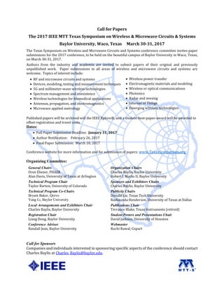 Call for Papers
The 2017 IEEE MTT Texas Symposium on Wireless & Microwave Circuits & Systems
Baylor University, Waco, Texas March 30-31, 2017
The Texas Symposium on Wireless and Microwave Circuits and Systems conference committee invites paper
submissions for the 2017 conference, to be held on the beautiful campus of Baylor University in Waco, Texas,
on March 30-31, 2017.
Authors from the industry and academia are invited to submit papers of their original and previously
unpublished work. Paper submissions in all areas of wireless and microwave circuits and systems are
welcome. Topics of interest include:
 RF and microwave circuits and systems  Wireless power transfer
 Devices, modeling, testing and measurement techniques  Electromagnetic materials and modeling
 5G and millimeter-wave wireless technologies  Wireless or optical communications
 Spectrum management and coexistence  Photonics
 Wireless technologies for biomedical applications  Radar and sensing
 Antennas, propagation, and electromagnetics  Internet of Things
 Microwave applied metrology  Emerging wireless technologies
Published papers will be archived will the IEEE Xplore®, and a student-best-paper-award will be awarded to
offset registration and travel costs.
Dates:
 Full Paper Submission Deadline: January 31, 2017
 Author Notification: February 26, 2017
 Final Paper Submission: March 10, 2017
Conference website for more information and for submission of papers: www.TexasSymposium.org
Organizing Committee:
General Chairs
Oren Eliezer, PHAZR
Alan Davis, University of Texas at Arlington
Organization Chairs
Charles Baylis, Baylor University
Robert J. Marks II, Baylor University
Technical Program Chair
Taylor Barton, University of Colorado
Sponsors and Exhibitors Chairs
Charles Baylis, Baylor University
Technical Program Co-Chairs
Bryant Baker, Qorvo
Yang Li, Baylor University
Publicity Chairs
Donald Lie, Texas Tech University
Rashaunda Henderson, University of Texas at Dallas
Local Arrangements and Exhibitors Chair
Charles Baylis, Baylor University
Publications Chair
Terrance Blake, Texas Instruments (retired)
Registration Chair
Liang Dong, Baylor University
Student Posters and Presentations Chair
David Jackson, University of Houston
Conference Advisor
Randall Jean, Baylor University
Webmaster
Ruchi Rawal, Copart
Call for Sponsors
Companies and individuals interested in sponsoring specific aspects of the conference should contact
Charles Baylis at Charles_Baylis@baylor.edu.
 