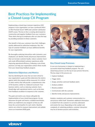 Implementing a closed-loop customer experience (CX)
program in your organization can have a profound effect
on Net Promoter Score®
(NPS) and customer satisfaction
(CSAT) scores. The key to this is creating alerts based on
constructive and negative feedback from your customers.
These alerts then go to employees who can close the loop
by providing assistance to these customers.
One benefit is that your customers have their challenges
quickly addressed by authorized employees. But, this
type of customer feedback can have additional benefits
for your organization.
By thoroughly analyzing interactions with customers, your
employees can identify trends and process improvements
that can increase customer loyalty, reduce customer churn
and create differentiated customer experiences while
improving operational efficiency. Following a set of best
practices can help your organization achieve these results
from your closed-loop feedback program.
Determine Objectives and Metrics
Start by identifying the areas that are most critical to
your organization’s goals and then determine the metrics
against which the program will be measured. It is critical
to select metrics that will provide a comprehensive view
of the business, similar to a balanced scorecard. Your
business metrics, such as reducing customer churn,
should align with operational metrics, such as the time
from feedback escalation to response to the customer.
The goals and metrics you choose will guide the
implementation of your closed-loop program. As you
determine the goals and metrics, establish benchmarks
before you implement your program so that you will
know the current baseline for each metric. Baseline
metrics are critical to measure improvement and validate
return-on-investment (ROI) goals.
Key Closed-Loop Processes
A core set of processes is integral to implementing a
successful closed-loop feedback program. The core
closed-loop process is at the top of your process hierarchy.
The key steps in this process are:
•	 Capture feedback
•	 Trigger alerts
•	 Assign, prioritize and track feedback alerts
•	 Analyze problem
•	 Resolve problem
•	 Communicate with the customer
•	 Identify trends and process improvements
Analysis, resolution and customer communication is a
sub-process within itself. Sometimes additional information
is needed from the customer to correctly understand
and resolve the issue. Depending on the number and
complexity of underlying problems, customer interaction
may be an iterative process until resolution.
Best Practices for Implementing
a Closed-Loop CX Program
Executive Perspectives
 