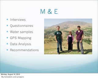 M & E
 Interviews
 Questionnaires
 Water samples
 GPS Mapping
 Data Analysis
 Recommendations
Monday, August 16, 2010
My translators and surveyors
 