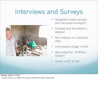 Interviews and Surveys
 Designed simple surveys
and educated surveyors
 Created and formatted a
dataset
 Ran analysis on collected
data
 Interviewed village ‘chiefs’
 Was asked for “5 Million
Dollars”
 Drank a LOT of tea
Monday, August 16, 2010
A pump house in a 1500+ HH city we outfitted for water 5 years ago
 