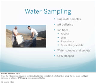 Water Sampling
 Duplicate samples
 pH buffering
 Ion Spec
 Arsenic
 Lead
 Phosphorus
 Other Heavy Metals
 Water sources and outlets
 GPS Mapped
Monday, August 16, 2010
Hope the video works: play video and talk about simple collection at outlets and as far up the line as we could get
someone to take us. GPS tagging when skies would allow
13 second video
 