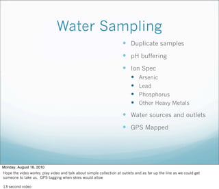 Water Sampling
 Duplicate samples
 pH buffering
 Ion Spec
 Arsenic
 Lead
 Phosphorus
 Other Heavy Metals
 Water sources and outlets
 GPS Mapped
Monday, August 16, 2010
Hope the video works: play video and talk about simple collection at outlets and as far up the line as we could get
someone to take us. GPS tagging when skies would allow
13 second video
 