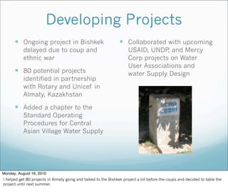 Developing Projects
 Ongoing project in Bishkek
delayed due to coup and
ethnic war
 80 potential projects
identified in partnership
with Rotary and Unicef in
Almaty, Kazakhstan
 Added a chapter to the
Standard Operating
Procedures for Central
Asian Village Water Supply
 Collaborated with upcoming
USAID, UNDP, and Mercy
Corp projects on Water
User Associations and
water Supply Design
Monday, August 16, 2010
I helped get 80 projects in Almaty going and talked to the Bishkek project a lot before the coups and decided to table the
project until next summer.
 