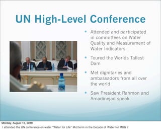 UN High-Level Conference
 Attended and participated
in committees on Water
Quality and Measurement of
Water Indicators
 Toured the Worlds Tallest
Dam
 Met dignitaries and
ambassadors from all over
the world
 Saw President Rahmon and
Amadinejad speak
Monday, August 16, 2010
I attended the UN conference on water “Water for Life” Mid term in the Decade of Water for MDG 7
 