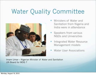 Water Quality Committee
 Ministers of Water and
Sanitation from Nigeria and
India were in attendance
 Speakers from various
NGOs and Universities
 Integrated Water Resource
Management models
 Water User Associations
Imam Umar – Nigerian Minister of Water and Sanitation
UN Board for MDG 7
Monday, August 16, 2010
 