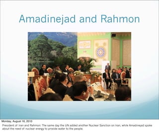 Amadinejad and Rahmon
Monday, August 16, 2010
President of Iran and Rahmon: The same day the UN added another Nuclear Sanction on Iran, while Amadinejad spoke
about the need of nuclear energy to provide water to the people.
 