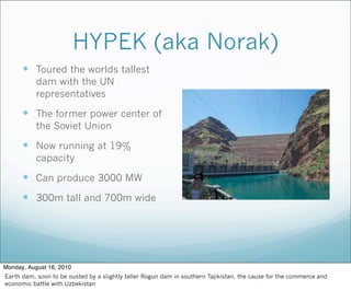 HYPEK (aka Norak)
 Toured the worlds tallest
dam with the UN
representatives
 The former power center of
the Soviet Union
 Now running at 19%
capacity
 Can produce 3000 MW
 300m tall and 700m wide
Monday, August 16, 2010
Earth dam, soon to be ousted by a slightly taller Rogun dam in southern Tajikistan, the cause for the commerce and
economic battle with Uzbekistan
 