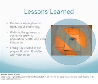 Lessons Learned
 Professor Abdelghani is
right, about everything.
 Water is the gateway to
economic growth,
population health, and even
education
 Eating Tajik Salad is like
playing Russian Roulette
with your colon
Monday, August 16, 2010
I lost some weight and have some horror stories but all in all, I lived in the place where water and health has one of the
most visible connections
 