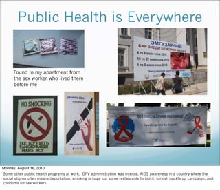 Public Health is Everywhere
Found in my apartment from
the sex worker who lived there
before me
Monday, August 16, 2010
Some other public health programs at work. OPV administration was intense, AIDS awareness in a country where the
social stigma often means deportation, smoking is huge but some restaurants forbid it, turkish buckle up campaign, and
condoms for sex workers
 