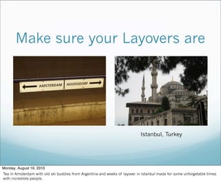 Istanbul, Turkey
Make sure your Layovers are
Monday, August 16, 2010
Tea in Amsterdam with old ski buddies from Argentina and weeks of layover in Istanbul made for some unforgetable times
with incredible people.
 