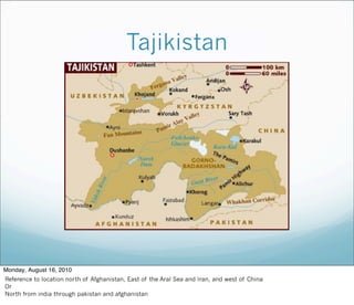 Tajikistan
Monday, August 16, 2010
Reference to location north of Afghanistan, East of the Aral Sea and Iran, and west of China
Or
North from india through pakistan and afghanistan
 
