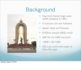Background
 Free from Soviet reign upon
USSR collapse in 1991.
 A massive civil war followed.
 Speak Tajiki and Russian
 8 Million people (60% rural)
 IMR 54.14/1000 live birth
 <5MR 118/1000
 452 Lab confirmed cases of
Polio this year
Monday, August 16, 2010
 
