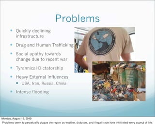 Problems
 Quickly declining
infrastructure
 Drug and Human Trafficking
 Social apathy towards
change due to recent war
 Tyrannical Dictatorship
 Heavy External Influences
 USA, Iran, Russia, China
 Intense flooding
Monday, August 16, 2010
Problems seem to perpetually plague the region as weather, dictators, and illegal trade have infiltrated every aspect of life.
 