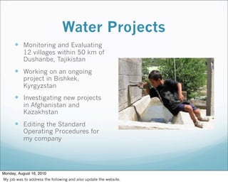 Water Projects
 Monitoring and Evaluating
12 villages within 50 km of
Dushanbe, Tajikistan
 Working on an ongoing
project in Bishkek,
Kyrgyzstan
 Investigating new projects
in Afghanistan and
Kazakhstan
 Editing the Standard
Operating Procedures for
my company
Monday, August 16, 2010
My job was to address the following and also update the website.
 