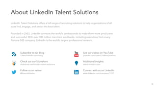 About LinkedIn Talent Solutions
LinkedIn Talent Solutions offers a full range of recruiting solutions to help organizations of all
sizes ﬁnd, engage, and attract the best talent.
Founded in 2003, LinkedIn connects the world’s professionals to make them more productive
and successful. With over 380 million members worldwide, including executives from every
Fortune 500 company, LinkedIn is the world’s largest professional network.
Subscribe to our Blog
Talent.linkedin.com/blog
Check out our Slideshare
slideshare.net/linkedin-talent-solutions
Follow us on twitter
@hireonlinkedin
See our videos on YouTube
youtube.com/user/LITalentSolutions
Additional insights
talent.linkedin.com
Connect with us on LinkedIn
www.linkedin.com/company/1337
29
 