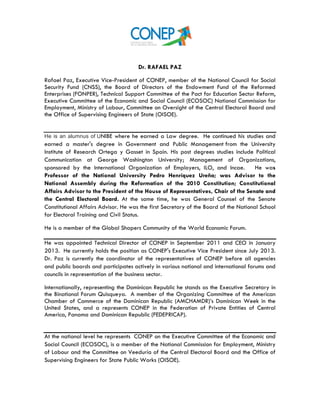  
Dr. RAFAEL PAZ
Rafael Paz, Executive Vice-President of CONEP, member of the National Council for Social
Security Fund (CNSS), the Board of Directors of the Endowment Fund of the Reformed
Enterprises (FONPER), Technical Support Committee of the Pact for Education Sector Reform,
Executive Committee of the Economic and Social Council (ECOSOC) National Commission for
Employment, Ministry of Labour, Committee on Oversight of the Central Electoral Board and
the Office of Supervising Engineers of State (OISOE).
He is an alumnus of UNIBE where he earned a Law degree. He continued his studies and
earned a master's degree in Government and Public Management from the University
Institute of Research Ortega y Gasset in Spain. His post degrees studies include Political
Communication at George Washington University; Management of Organizations,
sponsored by the International Organization of Employers, ILO, and Incae. He was
Professor of the National University Pedro Henríquez Ureña; was Advisor to the
National Assembly during the Reformation of the 2010 Constitution; Constitutional
Affairs Advisor to the President of the House of Representatives, Chair of the Senate and
the Central Electoral Board. At the same time, he was General Counsel of the Senate
Constitutional Affairs Advisor. He was the first Secretary of the Board of the National School
for Electoral Training and Civil Status.
He is a member of the Global Shapers Community of the World Economic Forum.
He was appointed Technical Director of CONEP in September 2011 and CEO in January
2013. He currently holds the position as CONEP's Executive Vice President since July 2013.
Dr. Paz is currently the coordinator of the representatives of CONEP before all agencies
and public boards and participates actively in various national and international forums and
councils in representation of the business sector.
Internationally, representing the Dominican Republic he stands as the Executive Secretary in
the Binational Forum Quisqueya. A member of the Organizing Committee of the American
Chamber of Commerce of the Dominican Republic (AMCHAMDR)’s Dominican Week in the
United States, and a represents CONEP in the Federation of Private Entities of Central
America, Panama and Dominican Republic (FEDEPRICAP).
At the national level he represents CONEP on the Executive Committee of the Economic and
Social Council (ECOSOC), is a member of the National Commission for Employment, Ministry
of Labour and the Committee on Veeduría of the Central Electoral Board and the Office of
Supervising Engineers for State Public Works (OISOE).
 