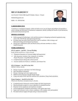 IRFAN HABEEB P.V
AL-FALAH 15/442A MK Road P.O Kallai, Calicut - 3 Email:
ihabeeb24@gmail.com
MOB: +91- 9995487046
CAREER OBJECTIVE
A position as a mechanical engineer, which will allow me to use my design and problem solvingskills to
assist in design and fabrication of mechanical components, thereby yielding the benefits of job satisfaction,
professional and personal growth.
PROFILE SUMMARY
 Solid command of technologies, tools and best practices in designing mechanical equipmentusing
Auto CAD, Solid Works and engineering drawings.
 Excellent shop and safety skills honed from work as machinist .Able to design and
fabricated tooling and mechanical test fixtures.
 Strong team collaboration skills and Work closely with team members to achieve
engineering goals.
WORK EXPERIENCE
HVAC engineer - Apr2016 – Current Working
Kwiks System and Service. Calicut, Kerala.
 Preparation Quotation as Customer budget and requirement.
 After discussion Architect, Site visiting for Ac machine
Proper Placement, Using Mitsubishi and Trane.
 Completed project during that contract period.
 Execute machine for Fresh air, ventilation, and Exhaust Fan
HVAC Designer – Jan 2015 to Jan 2016
MEDAC Calicut, Kerala.
 Design of structure with help of AUTOCAD design.
 Duct and diffuser calculation.
 Design of drainage and water supply system.
 Method of fire protection and pipe design stream.
 Using with help of HAP and Elite software ESP calculation, Pump head calculation.
Project Engineer – Jan2014 to Oct 2014
Wheels free Machinery manufacturing Co, Kerala.
 Completed project design per customer budget and other requirements.
 Monitored project progress to ensure adherence to scheduled timeline.
 Prepared various equipment and machinery test plans.
 Ensured appropriate installation performance with regularsupervisory.
 Supervised contractor work to ensure compliance with company rules andstandards.
 Provided technical support through testing of selected materials.
 
