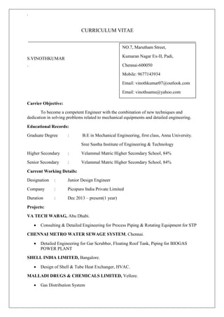 ` 
CURRICULUM VITAE 
S.VINOTHKUMAR 
` 
Carrier Objective: 
To become a competent Engineer with the combination of new techniques and 
dedication in solving problems related to mechanical equipments and detailed engineering. 
Educational Records: 
Graduate Degree : B.E in Mechanical Engineering, first class, Anna University. 
Sree Sastha Institute of Engineering & Technology 
Higher Secondary : Velammal Matric Higher Secondary School, 84% 
Senior Secondary : Velammal Matric Higher Secondary School, 84% 
Current Working Details: 
Designation : Junior Design Engineer 
Company : Picopuro India Private Limited 
Duration : Dec 2013 – present(1 year) 
Projects: 
VA TECH WABAG, Abu Dhabi. 
 Consulting & Detailed Engineering for Process Piping & Rotating Equipment for STP 
CHENNAI METRO WATER SEWAGE SYSTEM, Chennai. 
 Detailed Engineering for Gar Scrubber, Floating Roof Tank, Piping for BIOGAS 
POWER PLANT 
SHELL INDIA LIMITED, Bangalore. 
 Design of Shell & Tube Heat Exchanger, HVAC. 
MALLADI DRUGS & CHEMICALS LIMITED, Vellore. 
 Gas Distribution System 
NO.7, Marutham Street, 
Kumaran Nagar Ex-II, Padi, 
Chennai-600050 
Mobile: 9677143934 
Email: vinothkumar07@outlook.com 
Email: vinothsamu@yahoo.com 
 